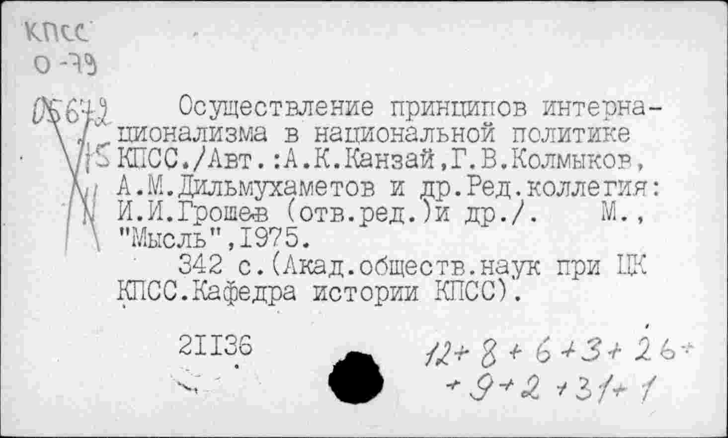 ﻿КПСС
О -45
Осуществление принципов интерна. \ / ционализма в национальной политике \Д "2 КПСС./Авт.:А .К.Канзай,Г.В.Колмыков, м А.М.Дильмухаметов и др.Ред.коллегия N И.И.Гроше-в (отв.ред. )и др./. М., \ ’’Мысль" ,1975.
342 с.(Акад.обществ.наук при ЦК КЛОС.Кафедра истории КПСС).
2И36 А 4?^ Я +